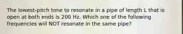 The lowest-pitch tone to resonate in a pipe of length L that is open at both ends is 200 Hz. Which one of the following frequencies will NOT resonate in the same pipe?