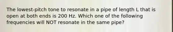 The lowest-pitch tone to resonate in a pipe of length L that is open at both ends is 200 Hz. Which one of the following frequencies will NOT resonate in the same pipe?