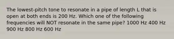 The lowest-pitch tone to resonate in a pipe of length L that is open at both ends is 200 Hz. Which one of the following frequencies will NOT resonate in the same pipe? 1000 Hz 400 Hz 900 Hz 800 Hz 600 Hz