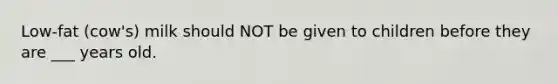 Low-fat (cow's) milk should NOT be given to children before they are ___ years old.
