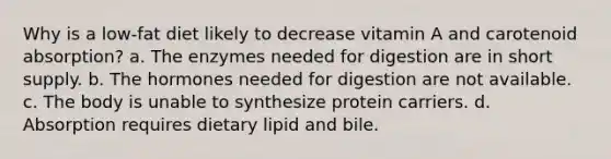 Why is a low-fat diet likely to decrease vitamin A and carotenoid absorption? a. The enzymes needed for digestion are in short supply. b. The hormones needed for digestion are not available. c. The body is unable to synthesize protein carriers. d. Absorption requires dietary lipid and bile.