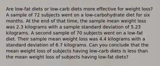 Are low-fat diets or low-carb diets more effective for weight loss? A sample of 72 subjects went on a low-carbohydrate diet for six months. At the end of that time, the sample mean weight loss was 2.3 kilograms with a sample standard deviation of 5.23 kilograms. A second sample of 70 subjects went on a low-fat diet. Their sample mean weight loss was 4.4 kilograms with a standard deviation of 6.7 kilograms. Can you conclude that the mean weight loss of subjects having low-carb diets is less than the mean weight loss of subjects having low-fat diets?