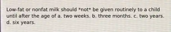 Low-fat or nonfat milk should *not* be given routinely to a child until after the age of a. two weeks. b. three months. c. two years. d. six years.