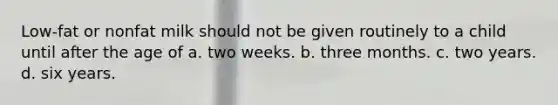 Low-fat or nonfat milk should not be given routinely to a child until after the age of a. two weeks. b. three months. c. two years. d. six years.