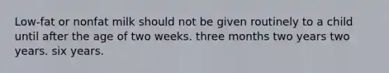 Low-fat or nonfat milk should not be given routinely to a child until after the age of two weeks. three months two years two years. six years.