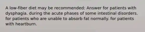 A low-fiber diet may be recommended: Answer for patients with dysphagia. during the acute phases of some intestinal disorders. for patients who are unable to absorb fat normally. for patients with heartburn.