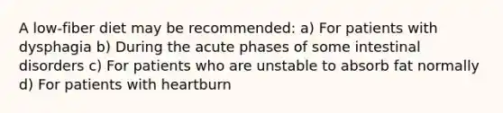 A low-fiber diet may be recommended: a) For patients with dysphagia b) During the acute phases of some intestinal disorders c) For patients who are unstable to absorb fat normally d) For patients with heartburn