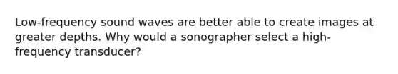 Low-frequency sound waves are better able to create images at greater depths. Why would a sonographer select a high-frequency transducer?