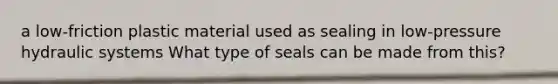 a low-friction plastic material used as sealing in low-pressure hydraulic systems What type of seals can be made from this?