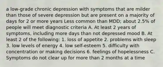 a low-grade chronic depression with symptoms that are milder than those of severe depression but are present on a majority of days for 2 or more years Less common than MDD; about 2.5% of people will meet diagnostic criteria A. At least 2 years of symptoms, including more days than not depressed mood B. At least 2 of the following: 1. loss of appetite 2. problems with sleep 3. low levels of energy 4. low self-esteem 5. difficulty with concentration or making decisions 6. feelings of hopelessness C. Symptoms do not clear up for more than 2 months at a time