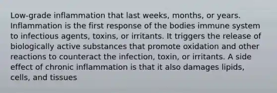 Low-grade inflammation that last weeks, months, or years. Inflammation is the first response of the bodies immune system to infectious agents, toxins, or irritants. It triggers the release of biologically active substances that promote oxidation and other reactions to counteract the infection, toxin, or irritants. A side effect of chronic inflammation is that it also damages lipids, cells, and tissues