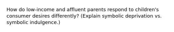 How do low-income and affluent parents respond to children's consumer desires differently? (Explain symbolic deprivation vs. symbolic indulgence.)