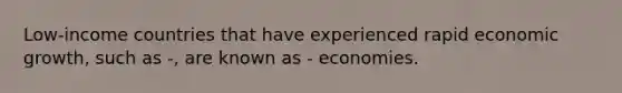 Low-income countries that have experienced rapid economic growth, such as -, are known as - economies.