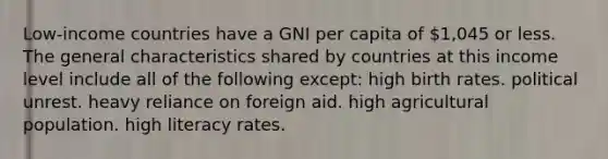 Low-income countries have a GNI per capita of 1,045 or less. The general characteristics shared by countries at this income level include all of the following except: high birth rates. political unrest. heavy reliance on foreign aid. high agricultural population. high literacy rates.