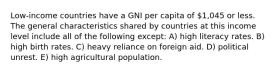 Low-income countries have a GNI per capita of 1,045 or less. The general characteristics shared by countries at this income level include all of the following except: A) high literacy rates. B) high birth rates. C) heavy reliance on foreign aid. D) political unrest. E) high agricultural population.