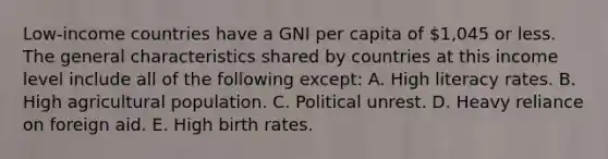 Low-income countries have a GNI per capita of 1,045 or less. The general characteristics shared by countries at this income level include all of the following except: A. High literacy rates. B. High agricultural population. C. Political unrest. D. Heavy reliance on foreign aid. E. High birth rates.