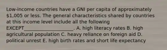 Low-income countries have a GNI per capita of approximately​ 1,005 or less. The general characteristics shared by countries at this income level include all the following​ EXCEPT_____________________. A. high literacy rates B. high agricultural population C. heavy reliance on foreign aid D. political unrest E. high birth rates and short life expectancy