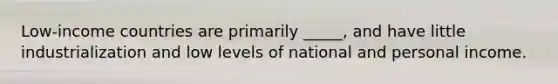 Low-income countries are primarily _____, and have little industrialization and low levels of national and personal income.