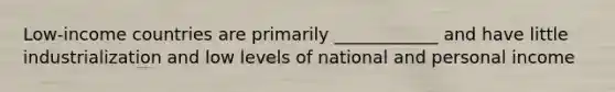 Low-income countries are primarily ____________ and have little industrialization and low levels of national and personal income