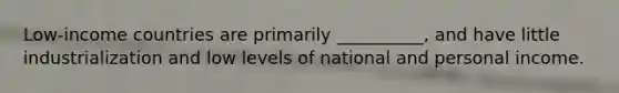 Low-income countries are primarily __________, and have little industrialization and low levels of national and personal income.