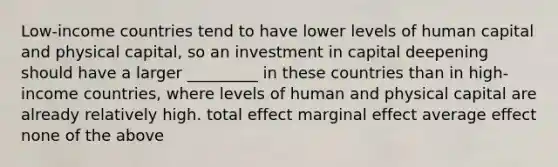 Low-income countries tend to have lower levels of human capital and physical capital, so an investment in capital deepening should have a larger _________ in these countries than in high-income countries, where levels of human and physical capital are already relatively high. total effect marginal effect average effect none of the above