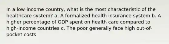 In a low-income country, what is the most characteristic of the healthcare system? a. A formalized health insurance system b. A higher percentage of GDP spent on health care compared to high-income countries c. The poor generally face high out-of-pocket costs