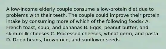 A low-income elderly couple consume a low-protein diet due to problems with their teeth. The couple could improve their protein intake by consuming more of which of the following foods? A. French toast, soup, and bananas В. Eggs, peanut butter, and skim-milk cheeses С. Processed cheeses, wheat germ, and pasta D. Dried beans, brown rice, and sunflower seeds