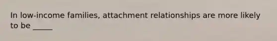 In low-income families, attachment relationships are more likely to be _____