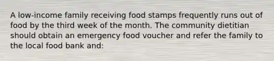 A low-income family receiving food stamps frequently runs out of food by the third week of the month. The community dietitian should obtain an emergency food voucher and refer the family to the local food bank and: