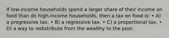 If low-income households spend a larger share of their income on food than do high-income households, then a tax on food is: • A) a progressive tax. • B) a regressive tax. • C) a proportional tax. • D) a way to redistribute from the wealthy to the poor.