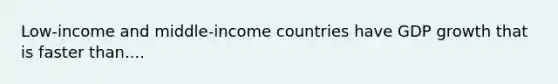 Low-income and middle-income countries have GDP growth that is faster than....