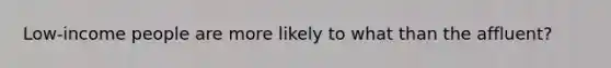 Low-income people are more likely to what than the affluent?