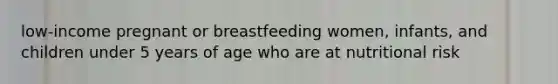 low-income pregnant or breastfeeding women, infants, and children under 5 years of age who are at nutritional risk