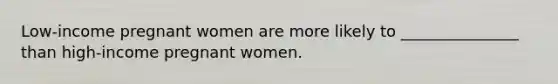 Low-income pregnant women are more likely to _______________ than high-income pregnant women.