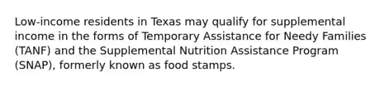 Low-income residents in Texas may qualify for supplemental income in the forms of Temporary Assistance for Needy Families (TANF) and the Supplemental Nutrition Assistance Program (SNAP), formerly known as food stamps.