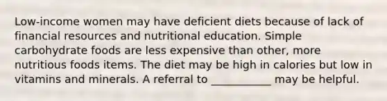 Low-income women may have deficient diets because of lack of financial resources and nutritional education. Simple carbohydrate foods are less expensive than other, more nutritious foods items. The diet may be high in calories but low in vitamins and minerals. A referral to ___________ may be helpful.