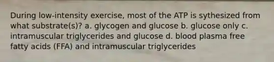 During low-intensity exercise, most of the ATP is sythesized from what substrate(s)? a. glycogen and glucose b. glucose only c. intramuscular triglycerides and glucose d. blood plasma free fatty acids (FFA) and intramuscular triglycerides