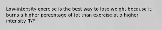 Low-intensity exercise is the best way to lose weight because it burns a higher percentage of fat than exercise at a higher intensity. T/F