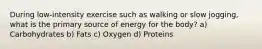 During low-intensity exercise such as walking or slow jogging, what is the primary source of energy for the body? a) Carbohydrates b) Fats c) Oxygen d) Proteins