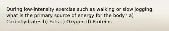 During low-intensity exercise such as walking or slow jogging, what is the primary source of energy for the body? a) Carbohydrates b) Fats c) Oxygen d) Proteins