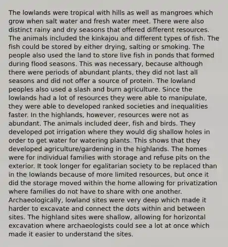 The lowlands were tropical with hills as well as mangroes which grow when salt water and fresh water meet. There were also distinct rainy and dry seasons that offered different resources. The animals included the kinkajou and different types of fish. The fish could be stored by either drying, salting or smoking. The people also used the land to store live fish in ponds that formed during flood seasons. This was necessary, because although there were periods of abundant plants, they did not last all seasons and did not offer a source of protein. The lowland peoples also used a slash and burn agriculture. Since the lowlands had a lot of resources they were able to manipulate, they were able to developed ranked societies and inequalities faster. In the highlands, however, resources were not as abundant. The animals included deer, fish and birds. They developed pot irrigation where they would dig shallow holes in order to get water for watering plants. This shows that they developed agriculture/gardening in the highlands. The homes were for individual families with storage and refuse pits on the exterior. It took longer for egalitarian society to be replaced than in the lowlands because of more limited resources, but once it did the storage moved within the home allowing for privatization where families do not have to share with one another. Archaeologically, lowland sites were very deep which made it harder to excavate and connect the dots within and between sites. The highland sites were shallow, allowing for horizontal excavation where archaeologists could see a lot at once which made it easier to understand the sites.