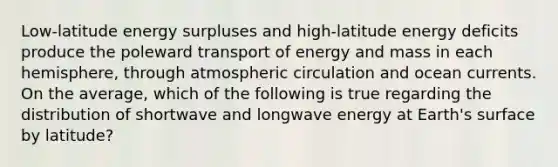 Low-latitude energy surpluses and high-latitude energy deficits produce the poleward transport of energy and mass in each hemisphere, through atmospheric circulation and ocean currents. On the average, which of the following is true regarding the distribution of shortwave and longwave energy at Earth's surface by latitude?