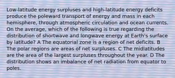 Low-latitude energy surpluses and high-latitude energy deficits produce the poleward transport of energy and mass in each hemisphere, through atmospheric circulation and ocean currents. On the average, which of the following is true regarding the distribution of shortwave and longwave energy at Earth's surface by latitude? A The equatorial zone is a region of net deficits. B The polar regions are areas of net surpluses. C The midlatitudes are the area of the largest surpluses throughout the year. D The distribution shows an imbalance of net radiation from equator to poles.