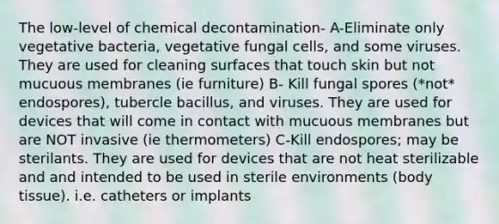 The low-level of chemical decontamination- A-Eliminate only vegetative bacteria, vegetative fungal cells, and some viruses. They are used for cleaning surfaces that touch skin but not mucuous membranes (ie furniture) B- Kill fungal spores (*not* endospores), tubercle bacillus, and viruses. They are used for devices that will come in contact with mucuous membranes but are NOT invasive (ie thermometers) C-Kill endospores; may be sterilants. They are used for devices that are not heat sterilizable and and intended to be used in sterile environments (body tissue). i.e. catheters or implants