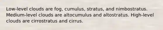 Low-level clouds are fog, cumulus, stratus, and nimbostratus. Medium-level clouds are altocumulus and altostratus. High-level clouds are cirrostratus and cirrus.