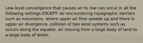 Low-level convergence that causes air to rise can occur in all the following settings EXCEPT: air encountering topographic barriers such as mountains. where upper air flow speeds up and there is upper air divergence. collision of two wind systems such as occurs along the equator. air moving from a large body of land to a large body of water.