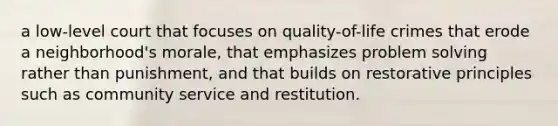 a low-level court that focuses on quality-of-life crimes that erode a neighborhood's morale, that emphasizes problem solving rather than punishment, and that builds on restorative principles such as community service and restitution.