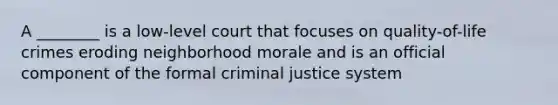 A ________ is a low-level court that focuses on quality-of-life crimes eroding neighborhood morale and is an official component of the formal criminal justice system