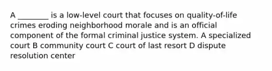 A ________ is a low-level court that focuses on quality-of-life crimes eroding neighborhood morale and is an official component of the formal criminal justice system. A specialized court B community court C court of last resort D dispute resolution center