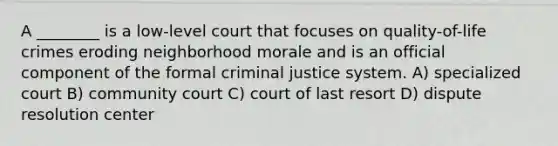 A ________ is a low-level court that focuses on quality-of-life crimes eroding neighborhood morale and is an official component of the formal criminal justice system. A) specialized court B) community court C) court of last resort D) dispute resolution center